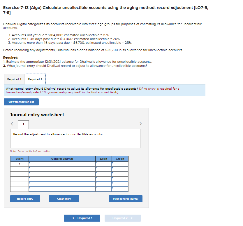 Exercise 7-13 (Algo) Calculate uncollectible accounts using the aging method; record adjustment [LO7-5,
7-6]
Dhaliwal Digital categorizes its accounts receivable into three age groups for purposes of estimating its allowance for uncollectible
accounts.
1. Accounts not yet due = $104,000; estimated uncollectible = 15%.
2. Accounts 1-45 days past due = $14,400; estimated uncollectible = 20%.
3. Accounts more than 45 days past due = $5,700; estimated uncollectible = 25%.
Before recording any adjustments, Dhaliwal has a debit balance of $25,700 in its allowance for uncollectible accounts.
Required:
1. Estimate the appropriate 12/31/2021 balance for Dhaliwal's allowance for uncollectible accounts.
2. What journal entry should Dhaliwal record to adjust its allowance for uncollectible accounts?
Required 1 Required 2
What journal entry should Dhaliwal record to adjust its allowance for uncollectible accounts? (If no entry is required for a
transaction/event, select "No journal entry required" in the first account field.)
View transaction list
Journal entry worksheet
< 1
Record the adjustment to allowance for uncollectible accounts.
Note: Enter debits before credits.
Event
1
Record entry
General Journal
Clear entry
< Required 1
Debit
Credit
View general journal
Required 2