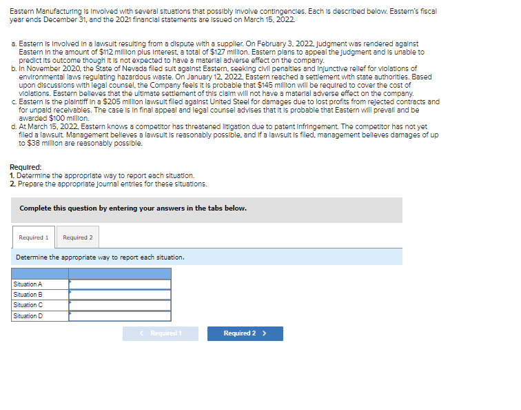 Eastern Manufacturing is involved with several situations that possibly involve contingencies. Each is described below. Eastern's fiscal
year ends December 31, and the 2021 financial statements are issued on March 15, 2022
a. Eastern is involved in a lawsult resulting from a dispute with a supplier. On February 3, 2022, Judgment was rendered against
Eastern in the amount of $112 million plus Interest, a total of $127 million. Eastern plans to appeal the judgment and is unable to
predict its outcome though it is not expected to have a material adverse effect on the company.
b. In November 2020, the State of Nevada filed sult against Eastern, seeking civil penalties and injunctive rellef for violations of
environmental laws regulating hazardous waste. On January 12, 2022, Eastern reached a settlement with state authorities. Based
upon discussions with legal counsel, the Company feels it is probable that $145 million will be required to cover the cost of
violations. Eastern believes that the ultimate settlement of this claim will not have a material adverse effect on the company.
c. Eastern is the plaintiff in a $205 million lawsult filed against United Steel for damages due to lost profits from rejected contracts and
for unpaid receivables. The case is in final appeal and legal counsel advises that it is probable that Eastern will prevall and be
awarded $100 million.
d. At March 15, 2022, Eastern knows a competitor has threatened litigation due to patent Infringement. The competitor has not yet
filed a lawsult. Management believes a lawsult is reasonably possible, and if a lawsult is filed, management belleves damages of up
to $38 million are reasonably possible.
Required:
1. Determine the appropriate way to report each situation.
2. Prepare the appropriate journal entries for these situations.
Complete this question by entering your answers in the tabs below.
Required 1 Required 2
Determine the appropriate way to report each situation.
Situation A
Situation B
Situation C
Situation D
< Required 1
Required 2 >
