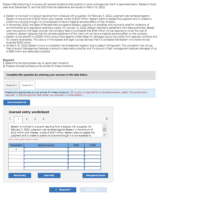 Eastern Manufacturing is involved with several situations that possibly involve contingencies. Each is described below. Eastern's fiscal
year ends December 31, and the 2021 financial statements are issued on March 15, 2022.
a. Eastern is involved in a lawsult resulting from a dispute with a supplier. On February 3, 2022, Judgment was rendered against
Eastern in the amount of $112 million plus Interest, a total of $127 million. Eastern plans to appeal the judgment and is unable to
predict its outcome though it is not expected to have a material adverse effect on the company.
b. In November 2020, the State of Nevada filed sult against Eastern, seeking civil penalties and injunctive relief for violations of
environmental laws regulating hazardous waste. On January 12, 2022, Eastern reached a settlement with state authorities. Based
upon discussions with legal counsel, the Company feels it is probable that $145 million will be required to cover the cost of
violations. Eastern believes that the ultimate settlement of this claim will not have a material adverse effect on the company.
c. Eastern is the plaintiff in a $205 million lawsult filed against United Steel for damages due to lost profits from rejected contracts and
for unpaid receivables. The case is in final appeal and legal counsel advises that it is probable that Eastern will prevall and be
awarded $100 million.
d. At March 15, 2022, Eastern knows a competitor has threatened litigation due to patent Infringement. The competitor has not yet
filed a lawsult. Management believes a lawsult is reasonably possible, and if a lawsult is filed, management believes damages of up
to $38 million are reasonably possible.
Required:
1. Determine the appropriate way to report each situation.
2. Prepare the appropriate Journal entries for these situations.
Complete this question by entering your answers in the tabs below.
Required 1 Required 2
Prepare the appropriate journal entries for these situations. (If no entry is required for a transaction/event, select "No journal entry
required" in the first account field. Enter your answers in whole dollars.)
View transaction liet
Journal entry worksheet
1
2
Eastern is involved in a lawsuit resulting from a dispute with a supplier. On
February 3, 2022, judgment was rendered against Eastern in the amount of
$112 million plus interest, a total of $127 million. Eastern plans to appeal the
judgment and is unable to predict its outcome though it is not expected to
Note: Enter debits before credits.
Transaction
Record entry
General Journal
Clear entry
< Required 1
Debit
Credit
View general Journal
Required 2 >