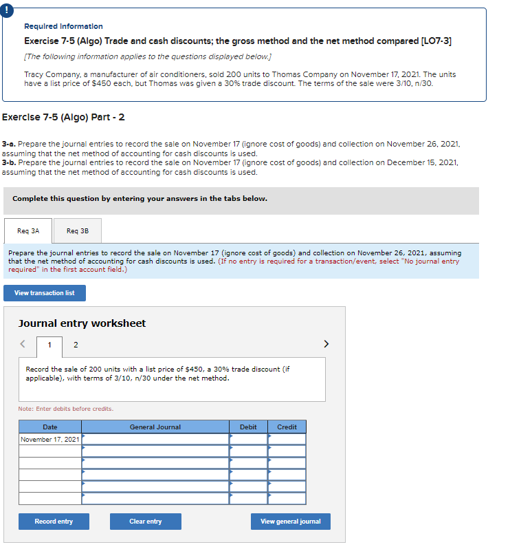 Required Information
Exercise 7-5 (Algo) Trade and cash discounts; the gross method and the net method compared [LO7-3]
[The following information applies to the questions displayed below.]
Tracy Company, a manufacturer of air conditioners, sold 200 units to Thomas Company on November 17, 2021. The units
have a list price of $450 each, but Thomas was given a 30% trade discount. The terms of the sale were 3/10, n/30.
Exercise 7-5 (Algo) Part - 2
3-a. Prepare the journal entries to record the sale on November 17 (ignore cost of goods) and collection on November 26, 2021,
assuming that the net method of accounting for cash discounts is used.
3-b. Prepare the journal entries to record the sale on November 17 (ignore cost of goods) and collection on December 15, 2021,
assuming that the net method of accounting for cash discounts is used.
Complete this question by entering your answers in the tabs below.
Req 3A
Prepare the journal entries to record the sale on November 17 (ignore cost of goods) and collection on November 26, 2021, assuming
that the net method of accounting for cash discounts is used. (If no entry is required for a transaction/event, select "No journal entry
required" in the first account field.)
View transaction list
Req 3B
Journal entry worksheet
<
1 2
Record the sale of 200 units with a list price of $450, a 30% trade discount (if
applicable), with terms of 3/10, n/30 under the net method.
Note: Enter debits before credits.
Date
November 17, 2021
Record entry
General Journal
Clear entry
Debit
Credit
View general journal