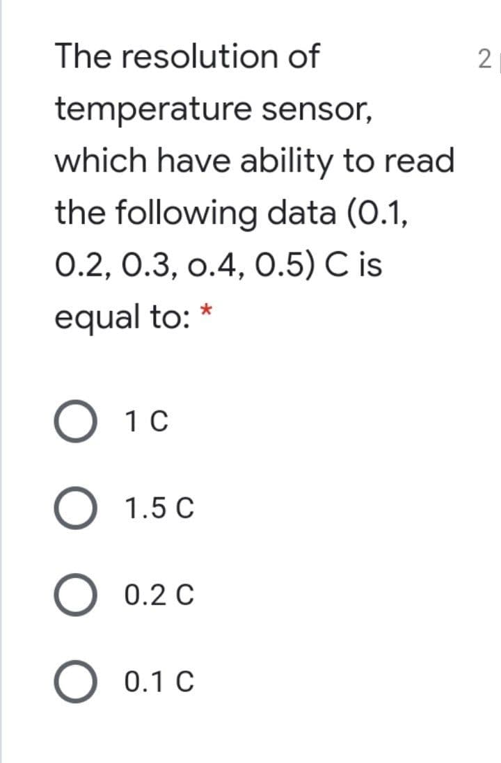 The resolution of
temperature sensor,
which have ability to read
the following data (0.1,
0.2, 0.3, о.4, О.5) C is
equal to: *
O 10
О 1.5 С
O 0.2 C
O 0.1 C
2.
