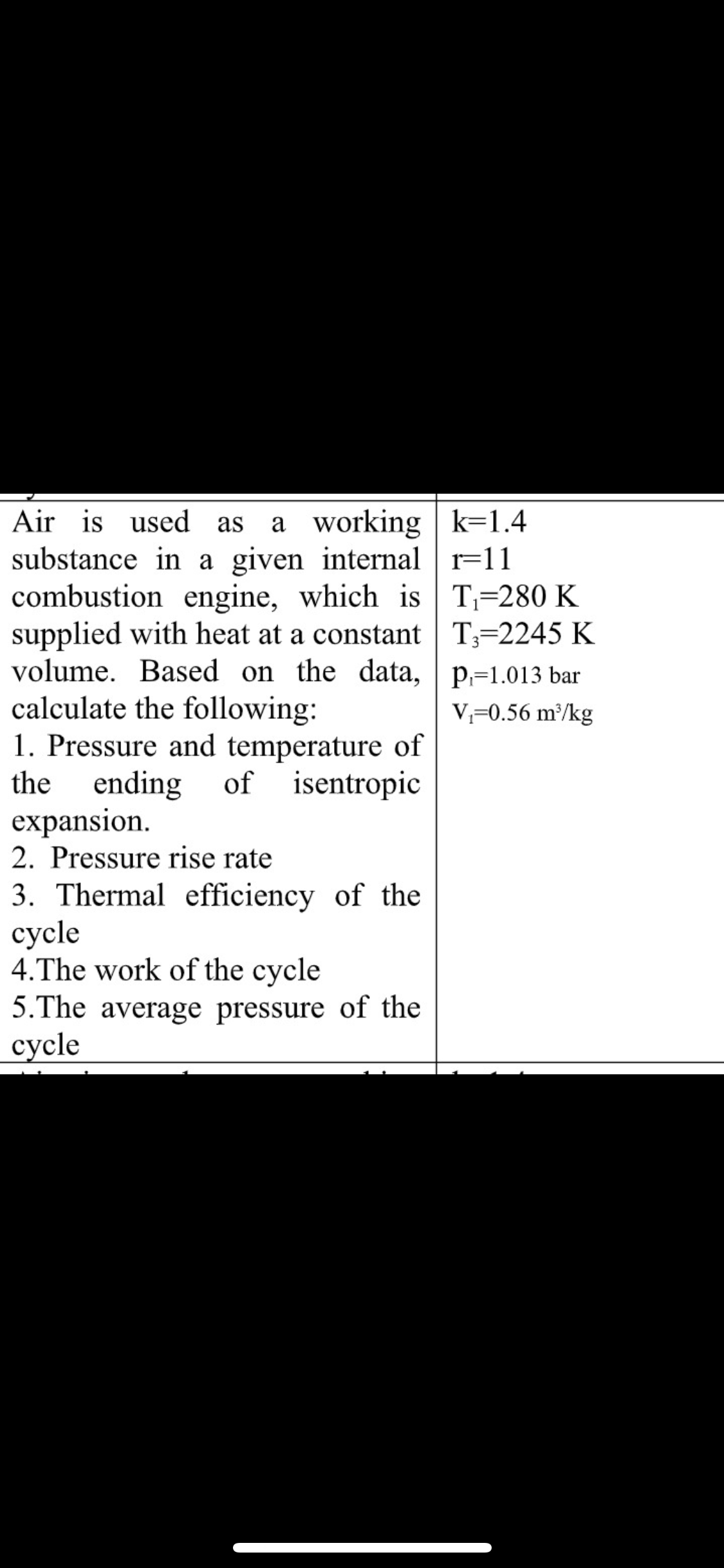 Air is used as
a working k=1.4
substance in a given internal r=11
combustion engine, which is T=280 K
supplied with heat at a constant T=2245 K
volume. Based on the data, | p=1.013 bar
calculate the following:
1. Pressure and temperature of
ending
expansion.
2. Pressure rise rate
V=0.56 m/kg
the
of isentropic
3. Thermal efficiency of the
суycle
4.The work of the cycle
5.The average pressure of the
суcle
