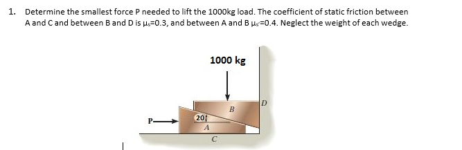 1. Determine the smallest force P needed to lift the 1000kg load. The coefficient of static friction between
A and Cand between Band D is u=0.3, and between A and B µs=0.4. Neglect the weight of each wedge.
1000 kg
201
A
