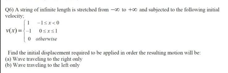 Q6) A string of infinite length is stretched from -0 to +0 and subjected to the following initial
velocity:
1 -1sx<0
v(x) ={-1 0sxsl
0 otherwise
Find the initial displacement required to be applied in order the resulting motion will be:
(a) Wave traveling to the right only
(b) Wave traveling to the left only
