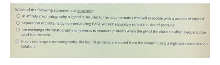 Which of the following statements in incorrect?
O in affinity chromatography a ligand is secured to the column matrix that will associate with a protein of interest
O separation of proteins by non-denaturing PAGE will not accurately reflect the size of proteins
O lon exchange chromatography only works to separate proteins when the pH of the elution buffer Iis equal to the
pl of the proteins
O In ion exchange chromatography, the bound proteins are eluted from the column using a high salt concentration
solution
