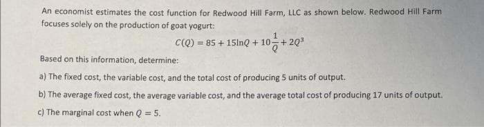An economist estimates the cost function for Redwood Hill Farm, LLC as shown below. Redwood Hill Farm
focuses solely on the production of goat yogurt:
C(Q) = 85 + 15lnQ + 10-+2Q3
Based on this information, determine:
a) The fixed cost, the variable cost, and the total cost of producing 5 units of output.
b) The average fixed cost, the average variable cost, and the average total cost of producing 17 units of output.
c) The marginal cost when Q = 5.
%3D

