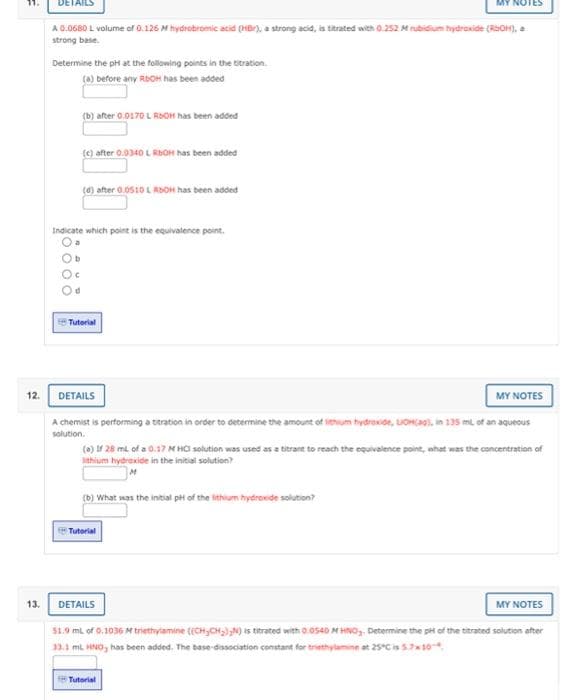 A 0.0680 L volume of 0.126 M hydrobromic acid (HBr), a strong acid, is titrated with 0.252 M rubidium hydroxide (RaOH), a
strong base.
Determine the pH at the following points in the titration.
(a) before any RBOH has been added
(b) after 0.0170 L RIOH has been added
(e) after 0.0340 L RbOH has been added
(0) after 0.0510 L RDOH has been added
Indicate which point is the equivalence point.
Ob
S Tutorial
12. DETAILS
MY NOTES
A chemist is performing a teration in order to determine the amount of ithum hydroxde, LOHaai, in 135 ml of an aquesus
solution.
(0) If 28 ml of a 0.17 N HO solution was used as a titrant to reach the equivalence pointe, nhat was the concentration of
lithium hydroxide in the initial solution?
(b) What was the intial pt of the lithium hydrexide solution?
Tutorial
13.
DETAILS
MY NOTES
$1.9 ml of 0,1036 M triethyiamine ((CH,CH),N) is trated with 0.0s40 M HINO,, Determine the pt of the ttrated solution after
33.1 ml HNO, has been added. The base-dissociation constant for triethylamine at 25C is 5710
Tutorial
