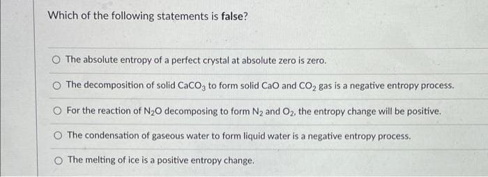 Which of the following statements is false?
The absolute entropy of a perfect crystal at absolute zero is zero.
O The decomposition of solid CaCO, to form solid CaO and CO2 gas is a negative entropy process.
O For the reaction of N20 decomposing to form N2 and O2, the entropy change will be positive.
O The condensation of gaseous water to form liquid water is a negative entropy process.
O The melting of ice is a positive entropy change.
