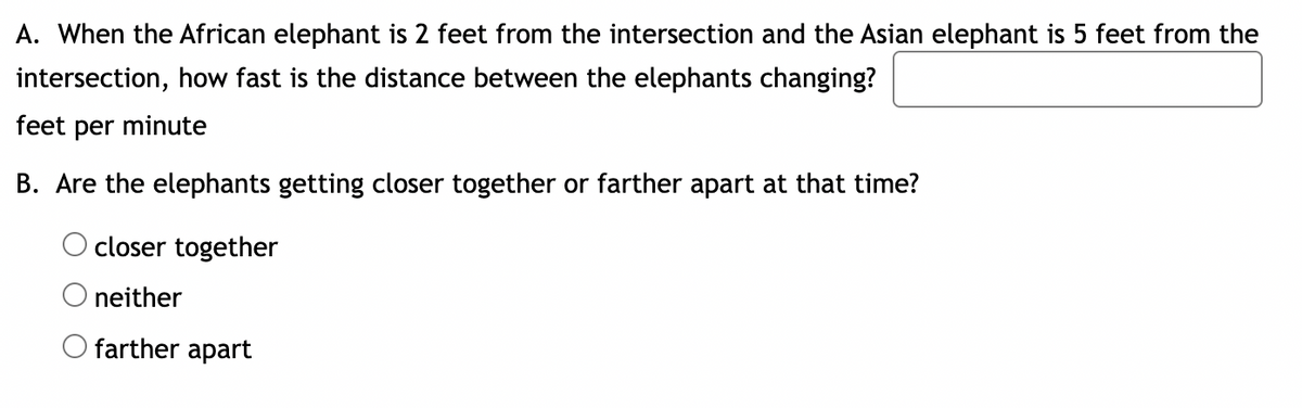 A. When the African elephant is 2 feet from the intersection and the Asian elephant is 5 feet from the
intersection, how fast is the distance between the elephants changing?
feet per minute
B. Are the elephants getting closer together or farther apart at that time?
closer together
neither
O farther apart