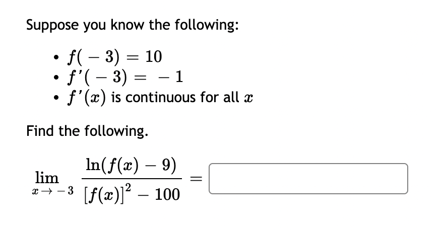 Suppose you know the following:
• ƒ( − 3) = 10
• ƒ'( − 3) = − 1
-
• f'(x) is continuous for all x
Find the following.
In(f(x) - 9)
lim
x→−³ [ƒ(x)]² – 100
||