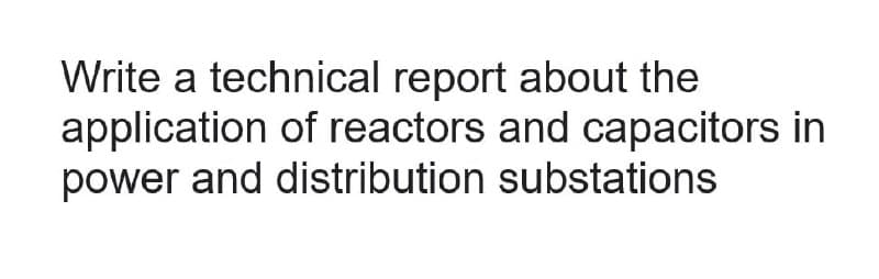 Write a technical report about the
application of reactors and capacitors in
power and distribution substations
