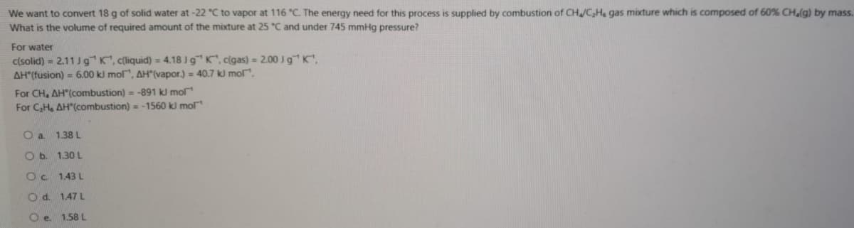 We want to convert 18 g of solid water at-22 "C to vapor at 116 "C. The energy need for this process is supplied by combustion of CHJC,H. gas mixture which is composed of 60% CHalg) by mass.
What is the volume of required amount of the mixture at 25 °C and under 745 mmHg pressure?
For water
c(solid) = 2.11 Jg K, c(liquid) = 4.18 Jg" K, c(gas) = 2.00 Jg" K,
AH*(fusion) = 6.00 kl mol", AH(vapor.) = 40.7 kl mol".
For CH, AH"(combustion) = -891 kl mol
For C,H, AH"(combustion) = -1560 kl mol
O a 1.38 L
O b. 1.30 L
Oc 1.43 L
O d. 1.47 L
O e. 1.58 L
