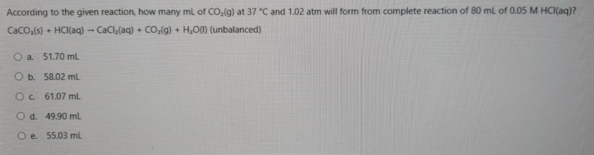 According to the given reaction, how many mL of CO,(g) at 37 °C and 1.02 atm will form from complete reaction of 80 mL of 0.05 M HCI(aq)?
CaCO,(s) + HCI(aq) – CaCl;(aq) + CO2(g) + H,O(1) (unbalanced)
O a. 51.70 mL
O b. 58.02 mL
Oc 61.07 mL
O d. 49.90 mL
O e. 55.03 mL
