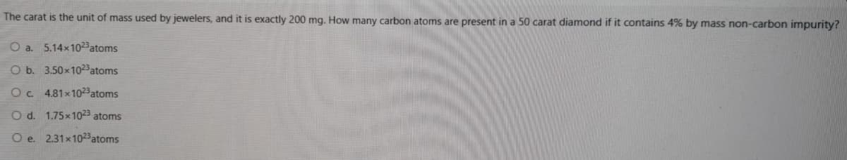 The carat is the unit of mass used by jewelers, and it is exactly 200 mg. How many carbon atoms are present in a 50 carat diamond if it contains 4% by mass non-carbon impurity?
O a. 5.14x1023atoms
O b. 3.50x1023atoms
Oc. 4.81x1023atoms
O d. 1.75x1023 atoms
O e. 2.31x1023atoms
