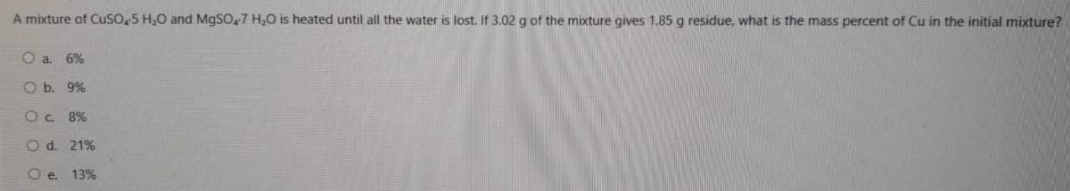 A mixture of CuSo,5 H,0 and MGSO,7 H,0 is heated until all the water is lost. If 3.02 g of the mixture gives 1.85 g residue, what is the mass percent of Cu in the initial mixture?
O a. 6%
O b. 9%
8%
O d. 21%
O e. 13%
