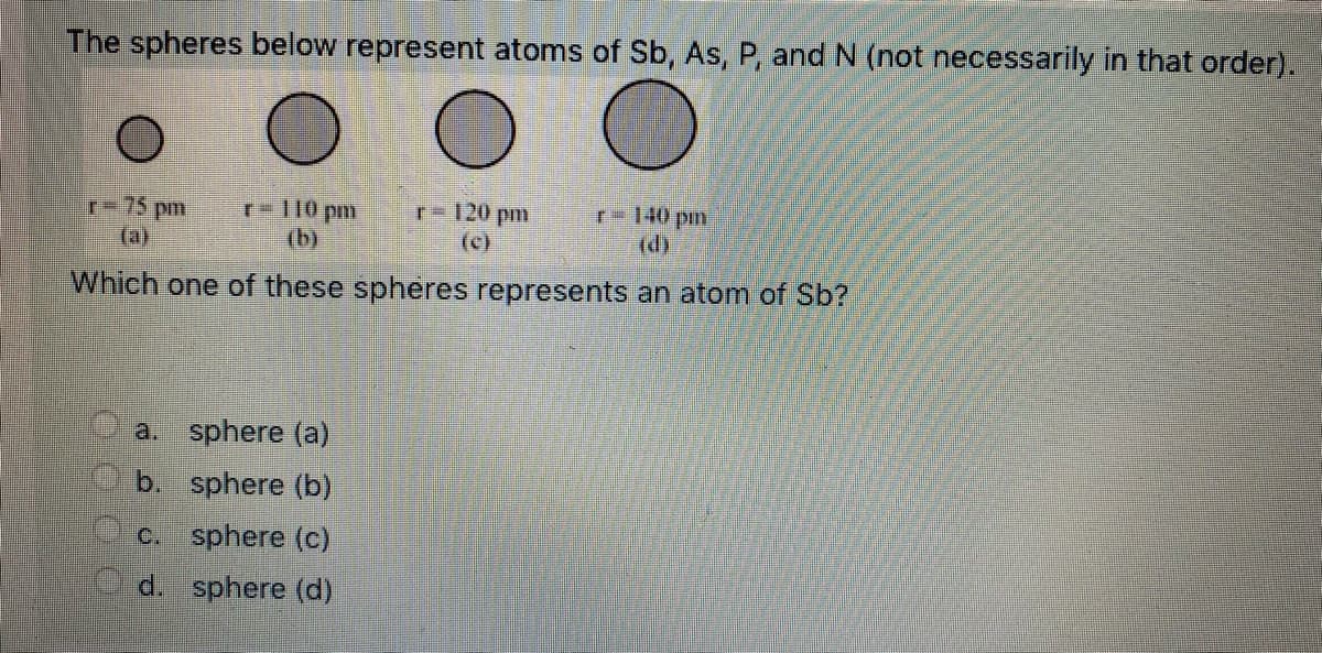 The spheres below represent atoms of Sb, As, P, and N (not necessarily in that order).
r-75 pm
(a)
r= 110 pm
(b)
r-120 pm
(c)
r- 140 pm
(d)
Which one of these spheres represents an atom of Sb?
a. sphere (a)
b. sphere (b)
c. sphere (c)
d. sphere (d)
