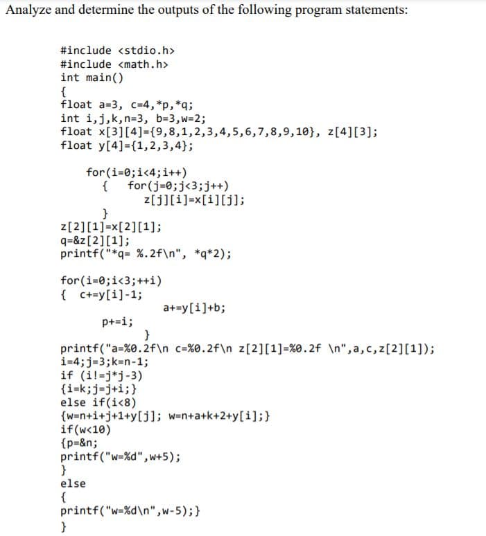 Analyze and determine the outputs of the following program statements:
#include <stdio.h>
#include <math.h>
int main()
{
float a=3, c=4,*p,*q;
int i,j,k,n=3, b=3,w-2;
float x[3][4]={9,8,1,2,3,4,5,6,7,8,9,10}, z[4][3];
float y[4]={1,2,3,4};
for (i=0;i<4;i++)
{
{ for (j=0;j<3;j++)
z[j][i]=x[i][j];
}
z[2][1]=x[2][1];
q=&z[2][1];
printf("*q= %.2f\n", *q*2);
for(i=0;i<3;++i)
{ C+=y[i]-1;
a+=y[i]+b;
p+=i;
}
printf("a=%0.2f\n c=%0.2f\n z[2][1]=%0.2f \n", a,c,z[2][1]);
i=4;j=3;k=n-1;
if (i!=j*j-3)
{i=k;j=j+i;}
else if(i<8)
{w=n+i+j+1+y[j]; w=n+a+k+2+y[i];}
if(w<10)
{p=&n;
printf("w=%d", w+5);
else
{
printf("w=%d\n",w-5);}
}
