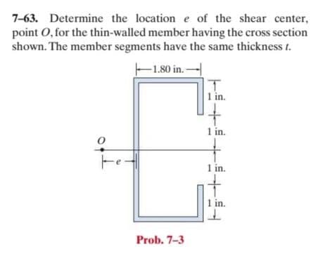 7-63. Determine the location e of the shear center,
point O, for the thin-walled member having the cross section
shown. The member segments have the same thickness t.
-1.80 in.-
1 in.
1 in.
1 in.
1 in.
Prob. 7-3
