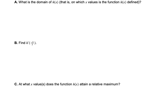 A. What is the domain of h(x) (that is, on which x values is the function h(x) defined)?
B. Find h'().
C. At what x value(s) does the function h(x) attain a relative maximum?
