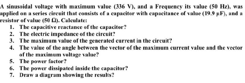 A sinusoidal voltage with maximum value (336 V), and a Frequency its value (50 Hz), was
applied on a series circuit that consists of a capacitor with capacitance of value (19.9 uF), and a
resistor of value (50 Q). Calculate:
1. The capacitive reactance of the capacitor?
2. The electric impedance of the circuit?
3. The maximum value of the generated current in the circuit?
4. The value of the angle between the vector of the maximum current value and the vector
of the maximum voltage value?
5. The power factor?
6. The power dissipated inside the capacitor?
7. Draw a diagram showing the results?
