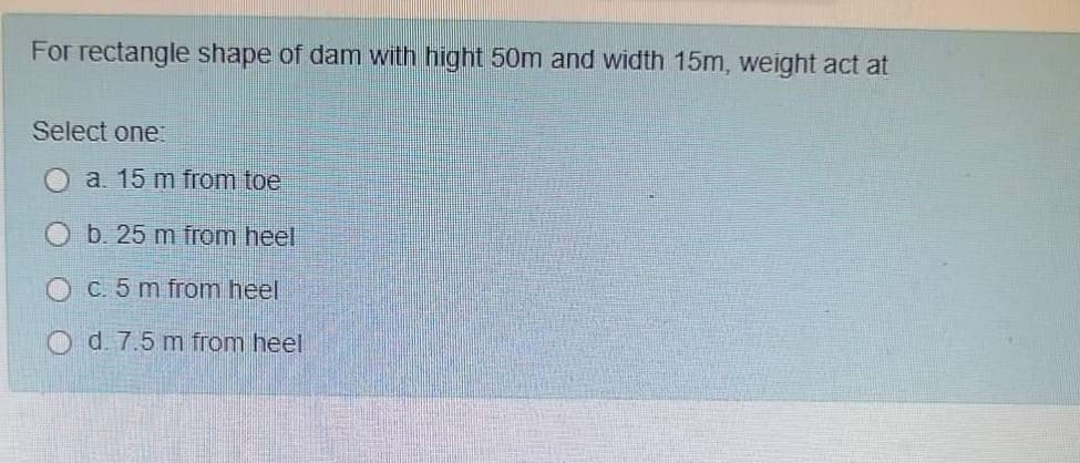 For rectangle shape of dam with hight 50m and width 15m, weight act at
Select one:
a. 15 m from toe
b. 25 m from heel
O C. 5 m from heel
O d. 7.5 m from heel
