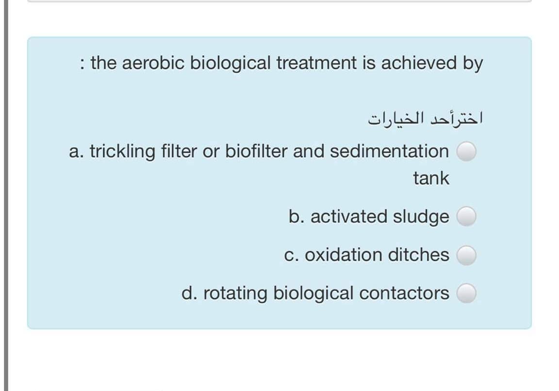 : the aerobic biological treatment is achieved by
اخترأحد الخيارات
a. trickling filter or biofilter and sedimentation
tank
b. activated sludge
c. oxidation ditches
d. rotating biological contactors
