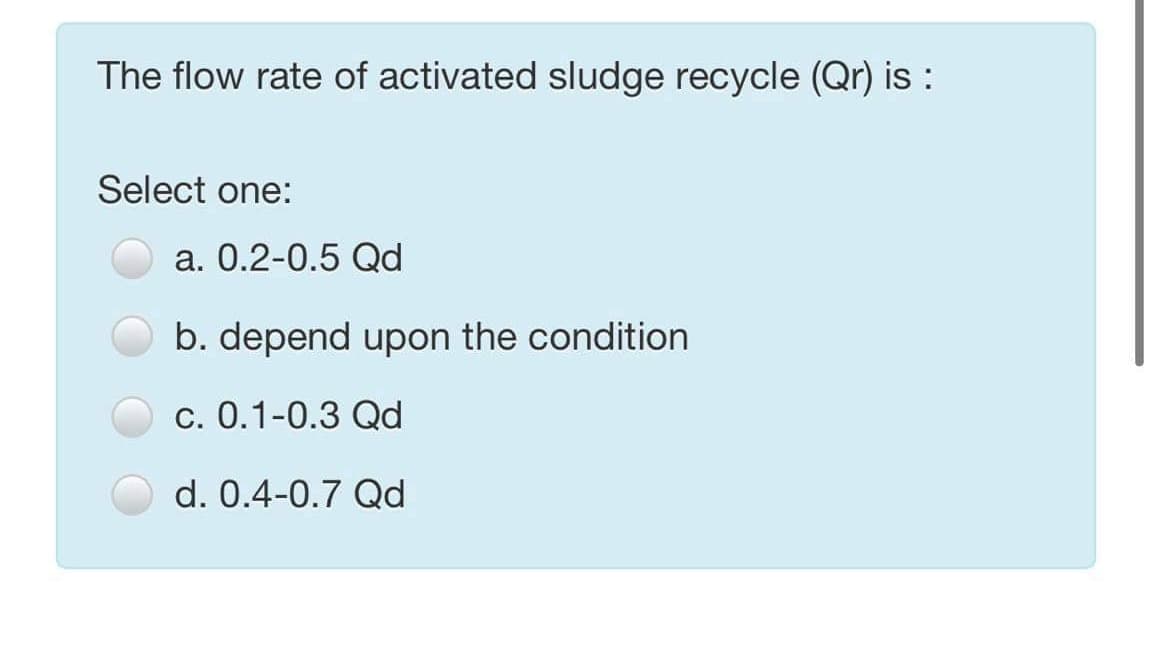 The flow rate of activated sludge recycle (Qr) is :
Select one:
a. 0.2-0.5 Qd
b. depend upon the condition
c. 0.1-0.3 Qd
d. 0.4-0.7 Qd
