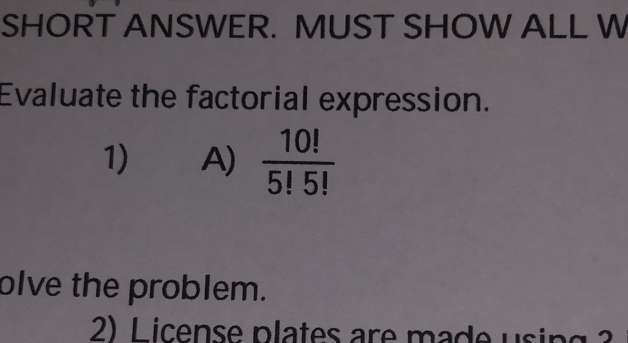 SHORT ANSWER. MUST SHOW ALL W
Evaluate the factorial expression.
10!
1) A)
5! 5!
olve the problem.
2) License plates are made usina ?
