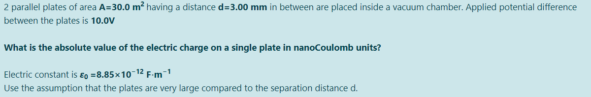 2 parallel plates of area A=30.0 m2 having a distance d=3.00 mm in between are placed inside a vacuum chamber. Applied potential difference
between the plates is 10.0V
What is the absolute value of the electric charge on a single plate in nanoCoulomb units?
-1
Electric constant is ɛo =8.85×10-12
F-m
Use the assumption that the plates are very large compared to the separation distance d.
