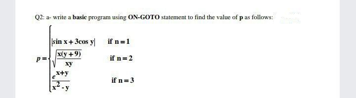 Q2: a- write a basic program using ON-GOTO statement to find the value of p as follows:
sin x+3cos y if n=1
x(y +9)
p =
if n=2
ху
x+y
e
if n=3
