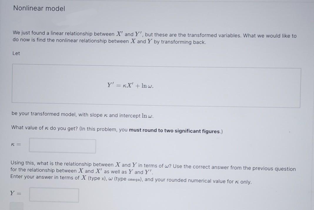 Nonlinear model
We just found a linear relationship between X' and Y', but these are the transformed variables. What we would like to
do now is find the nonlinear relationship between X and Y by transforming back.
Let
Y' = KX' + Inw.
be your transformed model, with slope K and intercept Inw.
What value ofk do you get? (In this problem, you must round to two significant figures.)
K =
Using this, what is the relationship between X and Y in terms of w? Use the correct answer from the previous question
for the relationship between X and X' as well as Y and Y'.
Enter your answer in terms of X (type x), w (type omega), and your rounded numerical value for K only.
Y =
