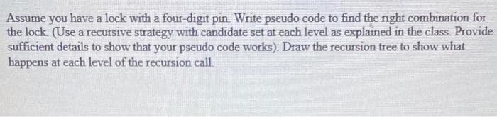 Assume you have a lock with a four-digit pin. Write pseudo code to find the right combination for
the lock (Use a recursive strategy with candidate set at each level as explained in the class. Provide
sufficient details to show that your pseudo code works). Draw the recursion tree to show what
happens at each level of the recursion call.
