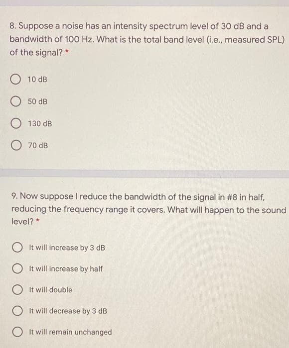 8. Suppose a noise has an intensity spectrum level of 30 dB and a
bandwidth of 100 Hz. What is the total band level (i.e., measured SPL)
of the signal? *
10 dB
50 dB
130 dB
O 70 dB
9. Now suppose I reduce the bandwidth of the signal in #8 in half,
reducing the frequency range it covers. What will happen to the sound
level? *
O It will increase by 3 dB
O It will increase by half
O It will double
O It will decrease by 3 dB
O It will remain unchanged
