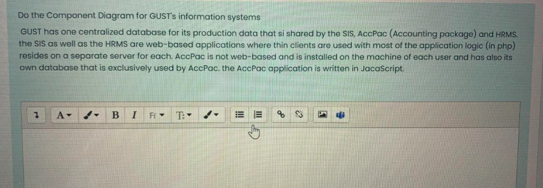 Do the Component Diagram for GUST's information systems
GUST has one centralized database for its production data that si shared by the SIS, AccPac (Accounting package) and HRMS.
the SIS as well as the HRMS are web-based applications where thin clients are used with most of the application logic (in php)
resides on a separate server for each. AccPac is not web-based and is installed on the machine of each user and has also its
own database that is exclusively used by AccPac. the AccPac application is written in JacaScript.
A-
T:-
of
