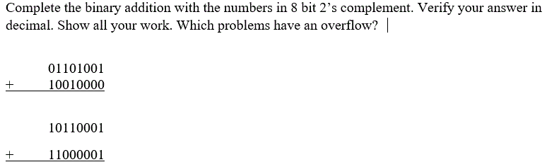 Complete the binary addition with the numbers in 8 bit 2's complement. Verify your answer in
decimal. Show all your work. Which problems have an overflow?
01101001
10010000
10110001
11000001
+
