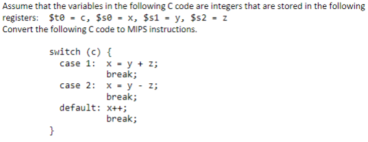 Assume that the variables in the following C code are integers that are stored in the following
registers: $te = c, $se = x, $s1 = y, $s2 = z
Convert the following C code to MIPS instructions.
switch (c) {
case 1: x = y + z;
break;
case 2: x - y - z;
break;
default: x++;
break;
}
