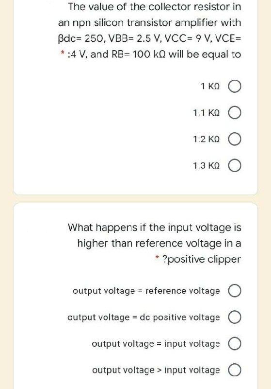 The value of the collector resistor in
an npn silicon transistor amplifier with
Bdc= 250, VBB= 2.5 V, VCC= 9 V, VCE=
*:4 V, and RB=D 100 kQ will be equal to
1 KO O
1.1 KQ O
1.2 KQ O
1.3 KQ O
What happens if the input voltage is
higher than reference voltage in a
?positive clipper
output voltage reference voltage
O
output voltage = dc positive voltage
output voltage = input voltage O
output voltage > input voltage
