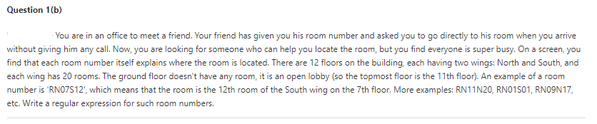 Question 1(b)
You are in an office to meet a friend. Your friend has given you his room number and asked you to go directly to his room when you arrive
without giving him any call. Now, you are looking for someone who can help you locate the room, but you find everyone is super busy. On a screen, you
find that each room number itself explains where the room is located. There are 12 floors on the building, each having two wings: North and South, and
each wing has 20 rooms. The ground floor doesn't have any room, it is an open lobby (so the topmost floor is the 11th floor). An example of a room
number is 'RNO7S12', which means that the room is the 12th room of the South wing on the 7th floor. More examples: RN11N20, RN01S01, RNO9N17,
etc. Write a regular expression for such room numbers.
