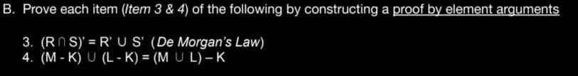 B. Prove each item (Item 3 & 4) of the following by constructing a proof by element arguments
3. (RNS)' = R'US' (De Morgan's Law)
4. (M-K) U (L-K) = (MUL) - K