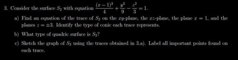 3. Consider the surface S₂ with equation
(x-1)² y²
+
4
9 3
1.
a) Find an equation of the trace of S₂ on the ry-plane, the rz-plane, the plane x = 1, and the
planes z = ±3. Identify the type of conic each trace represents.
b) What type of quadric surface is S₂?
c) Sketch the graph of S₂ using the traces obtained in 3.a). Label all important points found on
each trace.