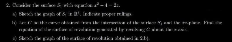 2. Consider the surface S₁ with equation 2²-4 = 22.
a) Sketch the graph of S₁ in R³. Indicate proper rulings.
b) Let C be the curve obtained from the intersection of the surface S₁ and the zz-plane. Find the
equation of the surface of revolution generated by revolving C about the z-axis.
c) Sketch the graph of the surface of revolution obtained in 2.b).