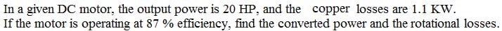 In a given DC motor, the output power is 20 HP, and the copper losses are 1.1 KW.
If the motor is operating at 87 % efficiency, find the converted power and the rotational losses.

