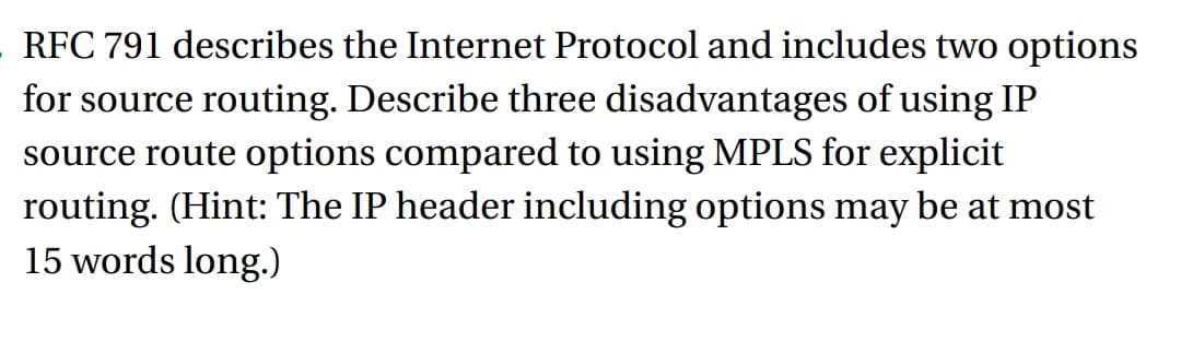 RFC 791 describes the Internet Protocol and includes two options
for source routing. Describe three disadvantages of using IP
source route options compared to using MPLS for explicit
routing. (Hint: The IP header including options may be at most
15 words long.)