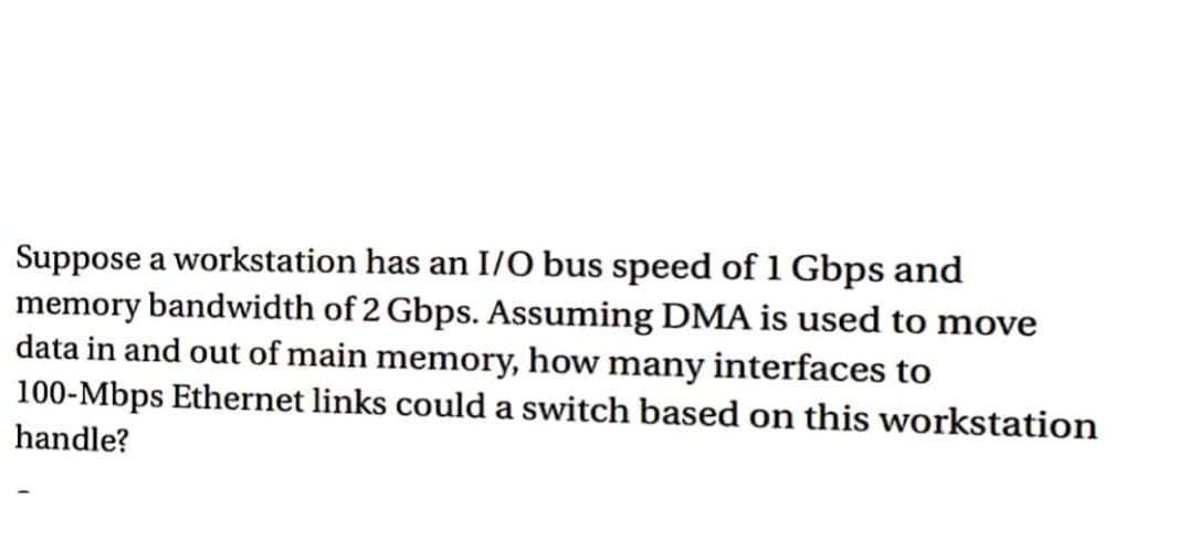 Suppose a workstation has an I/O bus speed of 1 Gbps and
memory bandwidth of 2 Gbps. Assuming DMA is used to move
data in and out of main memory, how many interfaces to
100-Mbps Ethernet links could a switch based on this workstation
handle?