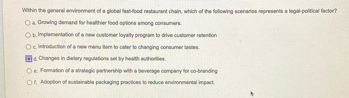 Within the general environment of a global fast-food restaurant chain, which of the following scenarios represents a legal-political factor?
O a. Growing demand for healthier food options among consumers.
O b. Implementation of a new customer loyalty program to drive customer retention
C.
Oc. Introduction of a new menu item to cater to changing consumer tastes.
Od. Changes in dietary regulations set by health authorities.
Oe. Formation of a strategic partnership with a beverage company for co-branding
Of. Adoption of sustainable packaging practices to reduce environmental impact.