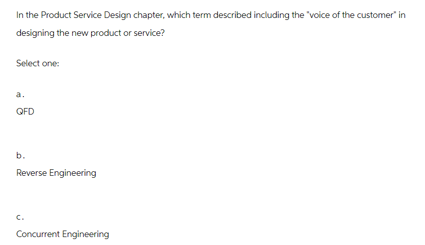 In the Product Service Design chapter, which term described including the "voice of the customer" in
designing the new product or service?
Select one:
a.
QFD
b.
Reverse Engineering
C.
Concurrent Engineering