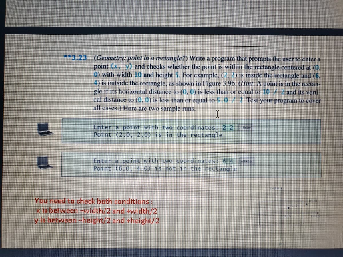 **3.23 (Geometry: point in a rectangle?) Write a program that prompts the user to cnter a
point (x, y) and checks whether the point is within the rectangle centered at (0,
0) with width 10 and height 5. For example, (2, 2) is inside the rectangle and (6,
4) is outside the rectangle, as shown in Figure 3.9b. (Hint: A point is in the rectan-
gle if its horizontal distance to (0, 0) is less than or equal to 10 /2 and its verti-
cal distance to (0, 0) is less than or equal to 5.0 / 2. Test your program to cover
all cases.) Here are two sample runs.
Enter a point with two coordinates: 2.2
Point (2.0, 2.0) is in the rectangle
Enter a point with two coordinates: 6 4
Point (6.0, 4.0) is not in the rectangle
Line
You need to check both conditions:
x is between-width/2 and +width/2
y is between -height/2 and +height/2
