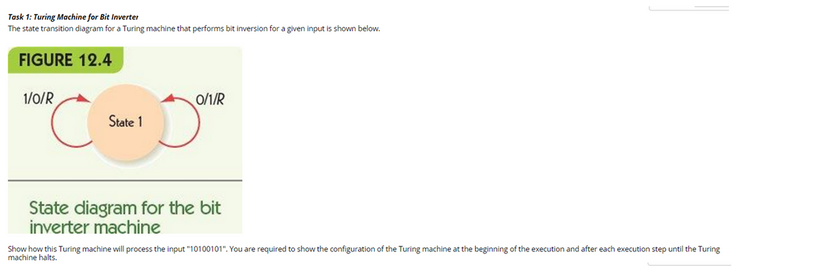 Task 1: Turing Machine for Bit Inverter
The state transition diagram for a Turing machine that performs bit inversion for a given input is shown below.
FIGURE 12.4
1/0/R
State 1
0/1/R
State diagram for the bit
inverter machine
Show how this Turing machine will process the input "10100101". You are required to show the configuration of the Turing machine at the beginning of the execution and after each execution step until the Turing
machine halts.
