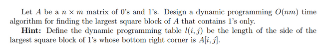 Let A be a n x m matrix of 0's and 1's. Design a dynamic programming O(nm) time
algorithm for finding the largest square block of A that contains 1's only.
Hint: Define the dynamic programming table (i, j) be the length of the side of the
largest square block of 1's whose bottom right corner is A[i, j].