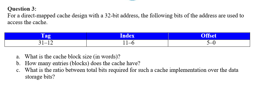 Question 3:
For a direct-mapped cache design with a 32-bit address, the following bits of the address are used to
access the cache.
Tag
31-12
Index
11-6
a. What is the cache block size (in words)?
b. How many entries (blocks) does the cache have?
c.
Offset
5-0
What is the ratio between total bits required for such a cache implementation over the data
storage bits?